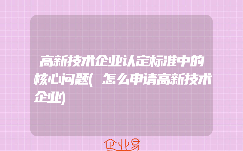 高新技术企业认定标准中的核心问题(怎么申请高新技术企业)