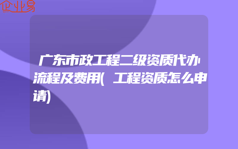 广东市政工程二级资质代办流程及费用(工程资质怎么申请)