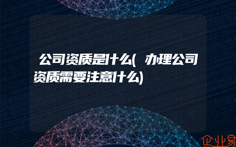 公司资质是什么(办理公司资质需要注意什么)