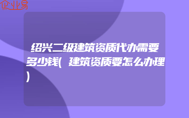 绍兴二级建筑资质代办需要多少钱(建筑资质要怎么办理)