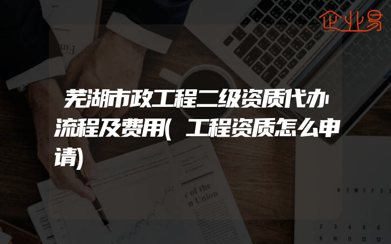 芜湖市政工程二级资质代办流程及费用(工程资质怎么申请)