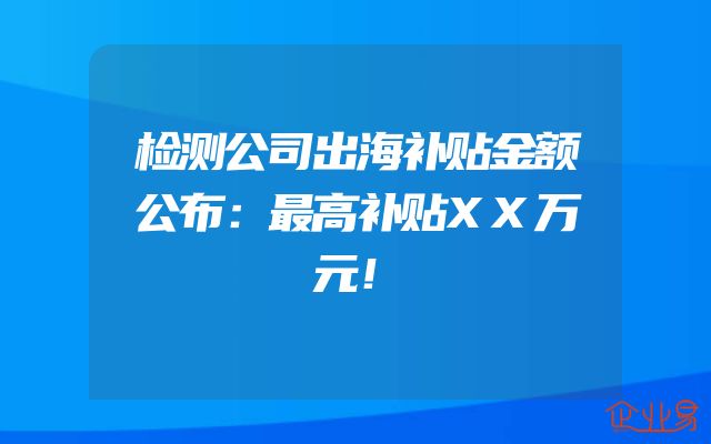 检测公司出海补贴金额公布：最高补贴XX万元！