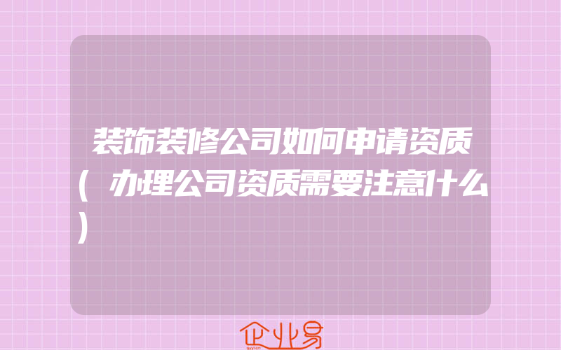 装饰装修公司如何申请资质(办理公司资质需要注意什么)