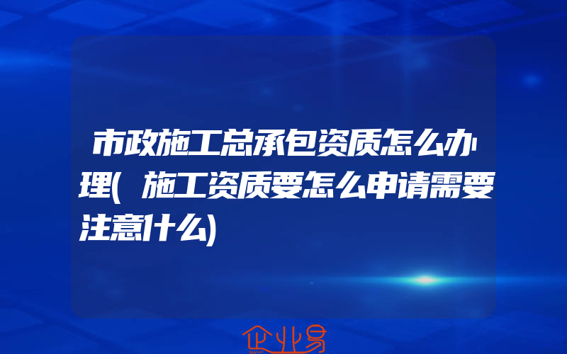 市政施工总承包资质怎么办理(施工资质要怎么申请需要注意什么)