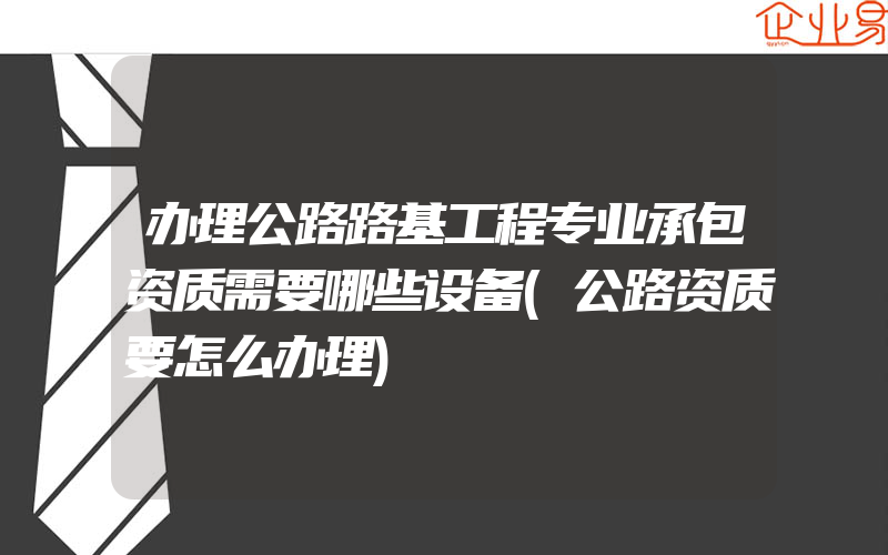 办理公路路基工程专业承包资质需要哪些设备(公路资质要怎么办理)