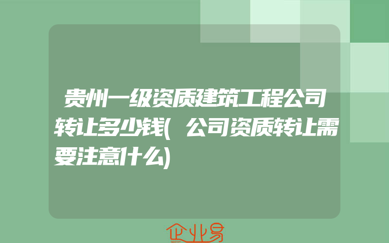 贵州一级资质建筑工程公司转让多少钱(公司资质转让需要注意什么)