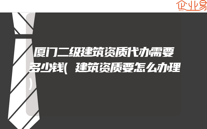 厦门二级建筑资质代办需要多少钱(建筑资质要怎么办理)