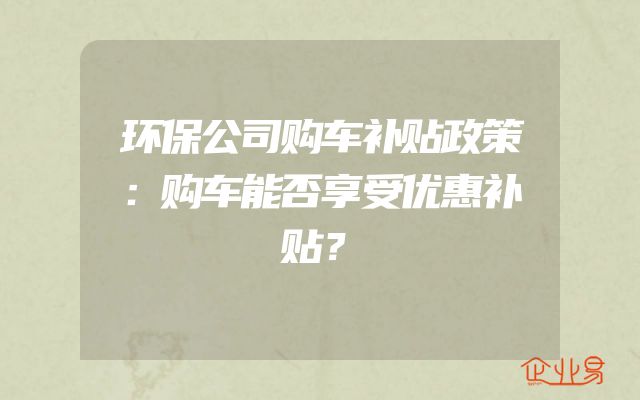 环保公司购车补贴政策：购车能否享受优惠补贴？