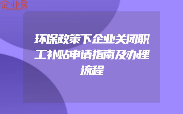 环保政策下企业关闭职工补贴申请指南及办理流程