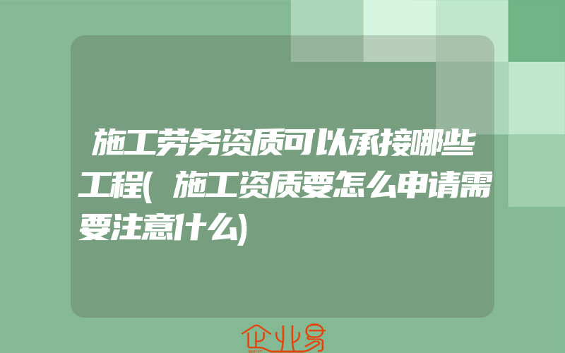 施工劳务资质可以承接哪些工程(施工资质要怎么申请需要注意什么)