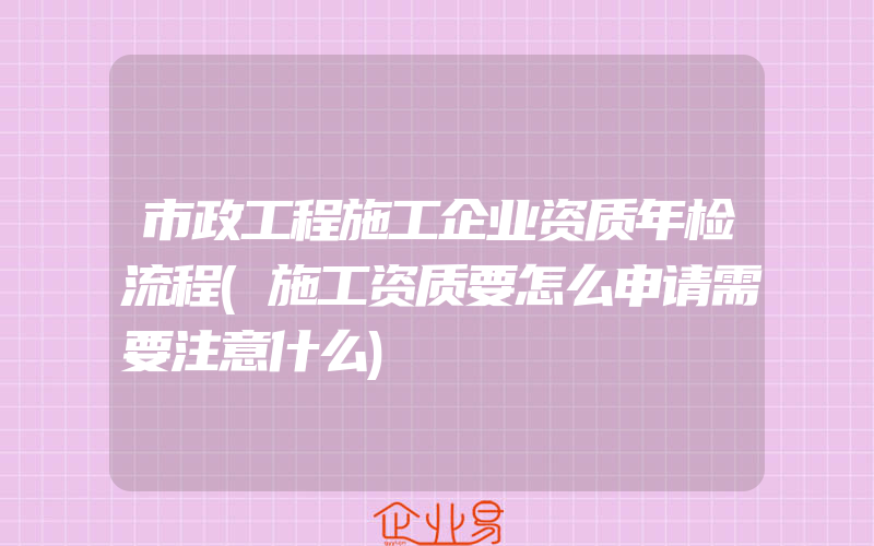 市政工程施工企业资质年检流程(施工资质要怎么申请需要注意什么)