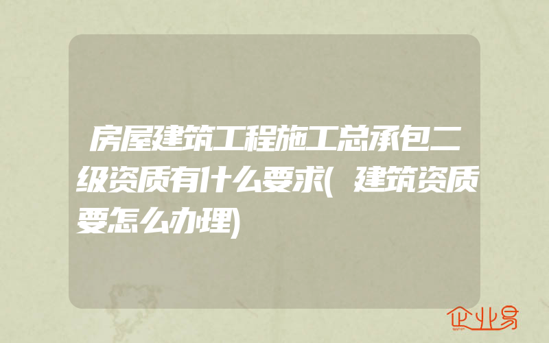 房屋建筑工程施工总承包二级资质有什么要求(建筑资质要怎么办理)