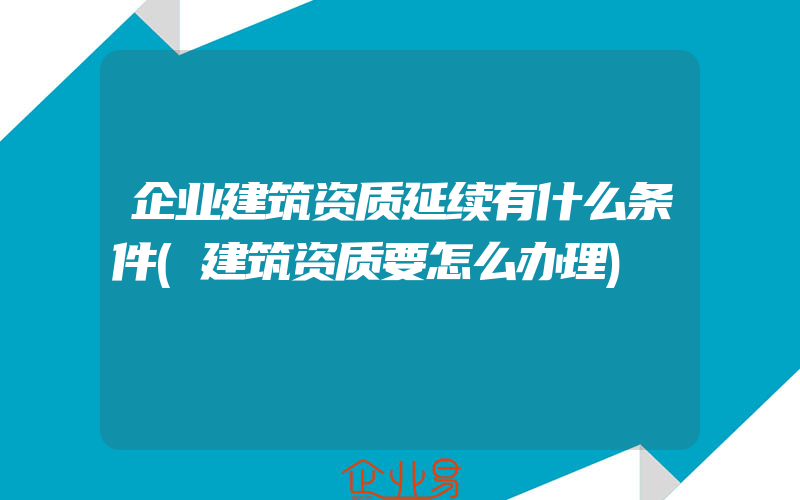 企业建筑资质延续有什么条件(建筑资质要怎么办理)