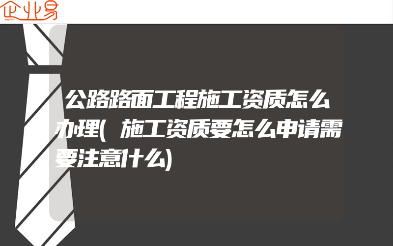 公路路面工程施工资质怎么办理(施工资质要怎么申请需要注意什么)