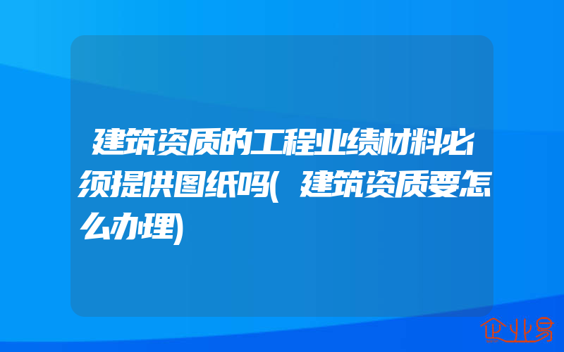 建筑资质的工程业绩材料必须提供图纸吗(建筑资质要怎么办理)