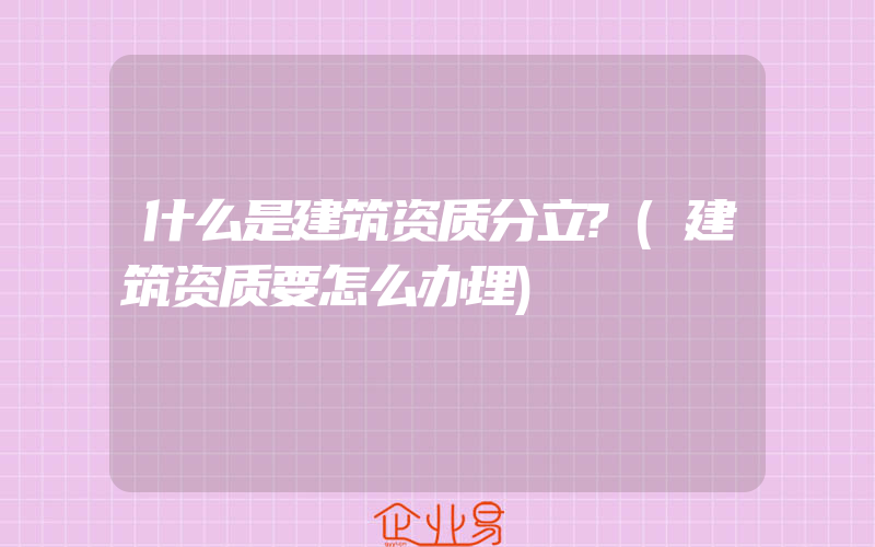 什么是建筑资质分立?(建筑资质要怎么办理)