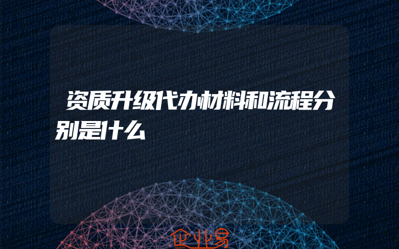 资质升级代办材料和流程分别是什么