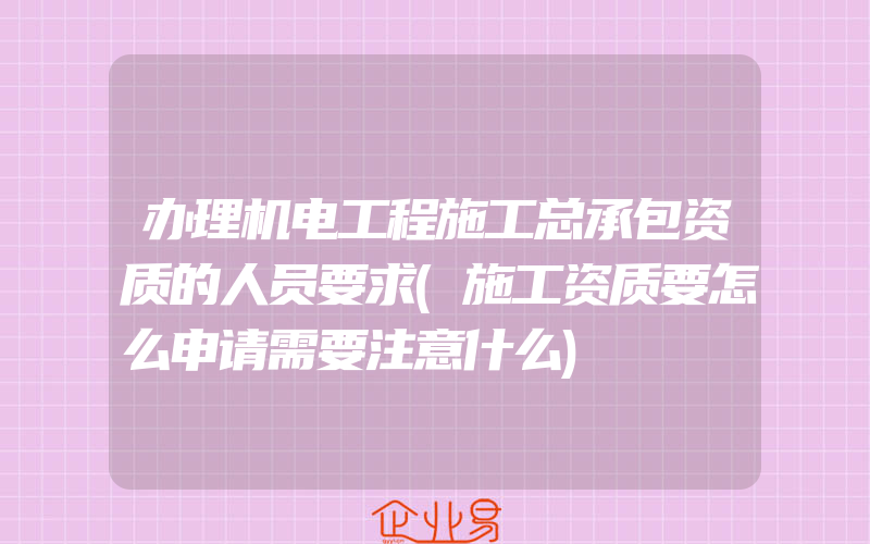 办理机电工程施工总承包资质的人员要求(施工资质要怎么申请需要注意什么)