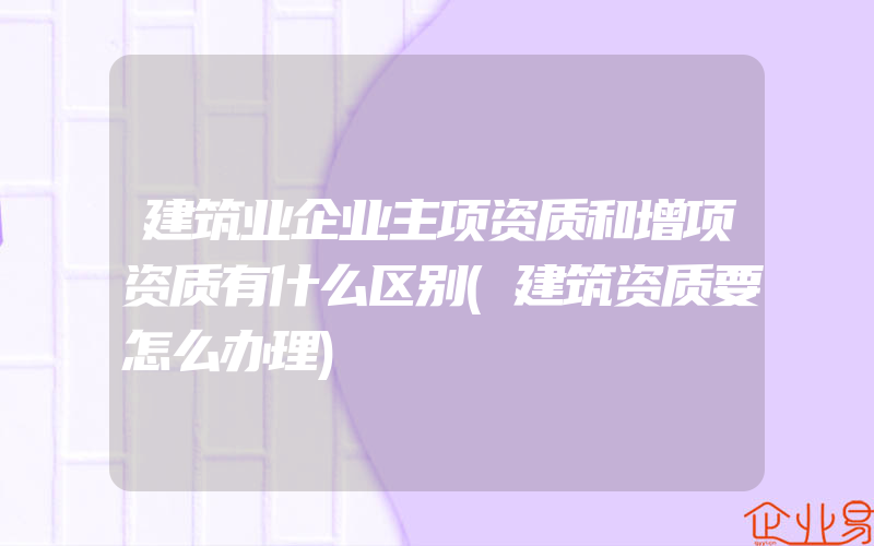 建筑业企业主项资质和增项资质有什么区别(建筑资质要怎么办理)