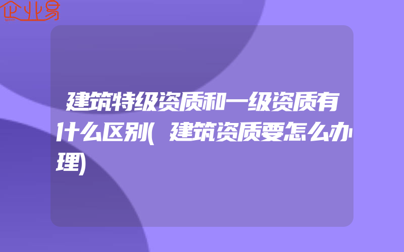 建筑特级资质和一级资质有什么区别(建筑资质要怎么办理)