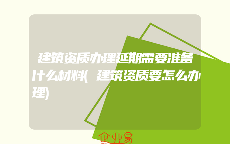 建筑资质办理延期需要准备什么材料(建筑资质要怎么办理)