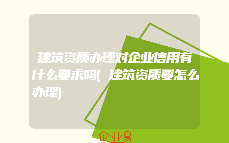 建筑资质办理对企业信用有什么要求吗(建筑资质要怎么办理)