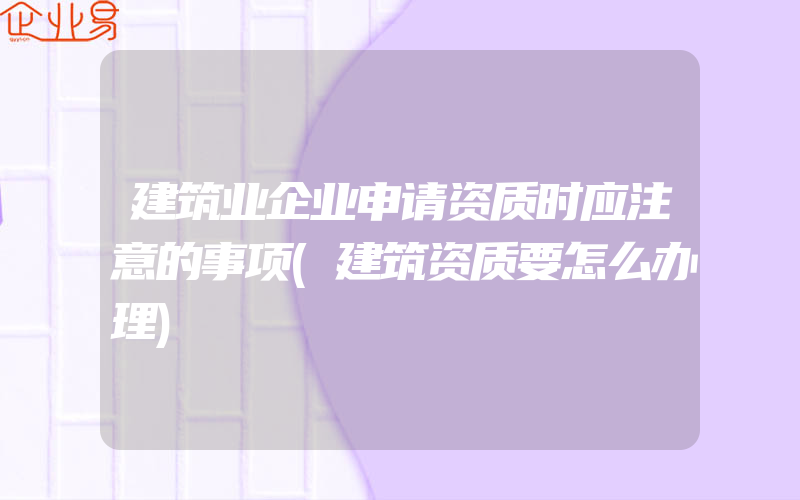 建筑业企业申请资质时应注意的事项(建筑资质要怎么办理)