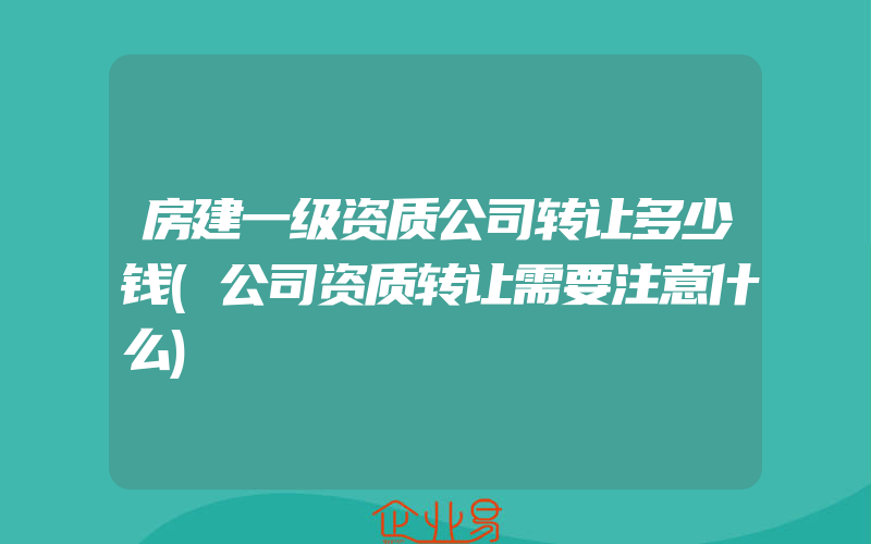 房建一级资质公司转让多少钱(公司资质转让需要注意什么)