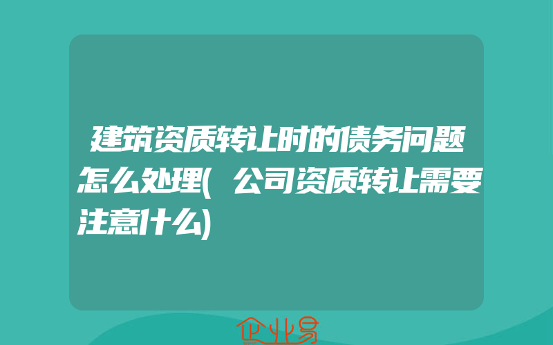 建筑资质转让时的债务问题怎么处理(公司资质转让需要注意什么)