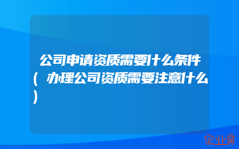 公司申请资质需要什么条件(办理公司资质需要注意什么)