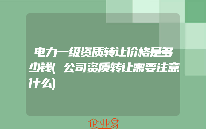 电力一级资质转让价格是多少钱(公司资质转让需要注意什么)