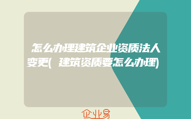 怎么办理建筑企业资质法人变更(建筑资质要怎么办理)