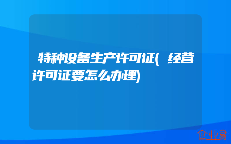 特种设备生产许可证(经营许可证要怎么办理)