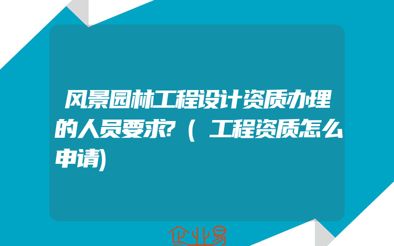 风景园林工程设计资质办理的人员要求?(工程资质怎么申请)