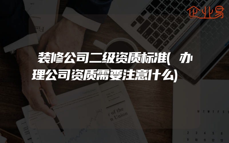 装修公司二级资质标准(办理公司资质需要注意什么)