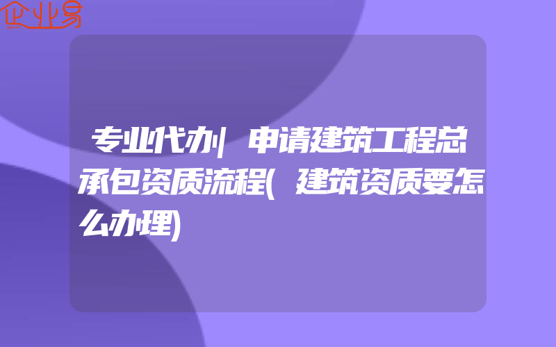 专业代办|申请建筑工程总承包资质流程(建筑资质要怎么办理)