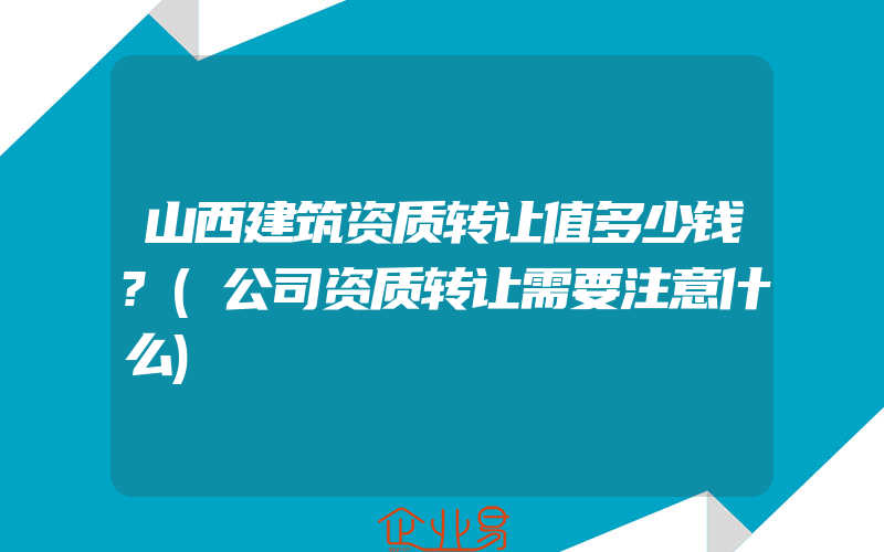 山西建筑资质转让值多少钱?(公司资质转让需要注意什么)