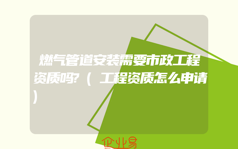 燃气管道安装需要市政工程资质吗?(工程资质怎么申请)