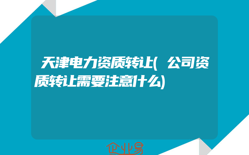 天津电力资质转让(公司资质转让需要注意什么)