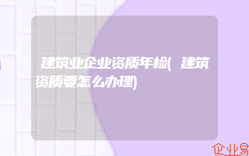 建筑业企业资质年检(建筑资质要怎么办理)