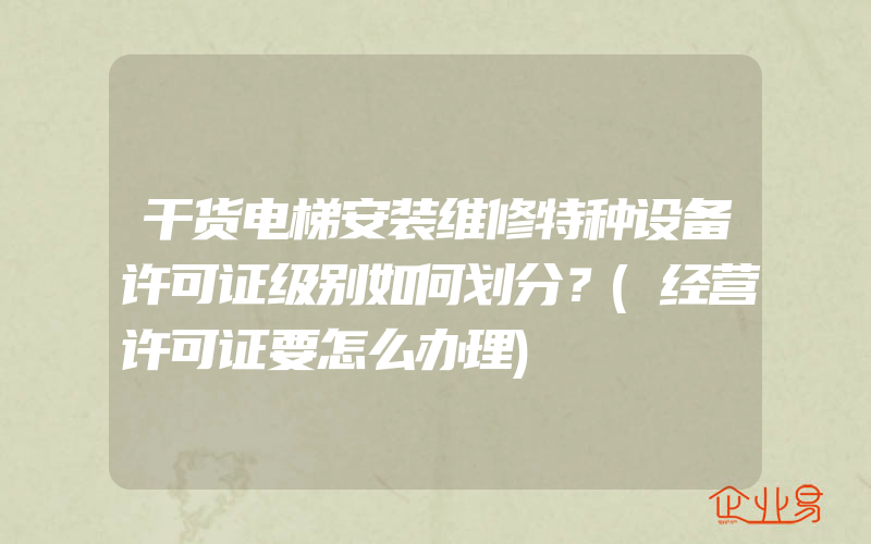 干货电梯安装维修特种设备许可证级别如何划分？(经营许可证要怎么办理)