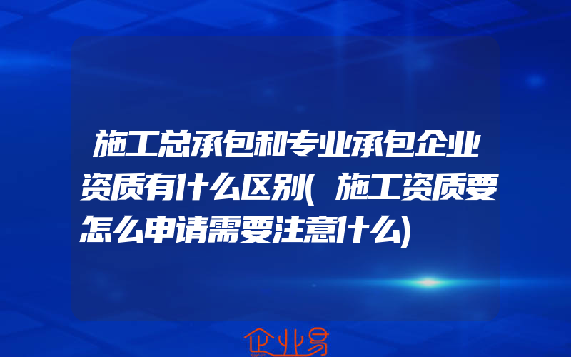 施工总承包和专业承包企业资质有什么区别(施工资质要怎么申请需要注意什么)