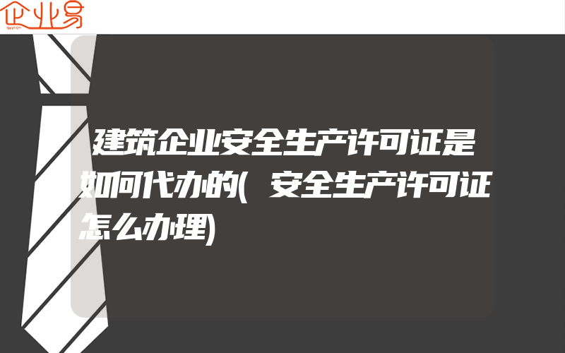 建筑企业安全生产许可证是如何代办的(安全生产许可证怎么办理)