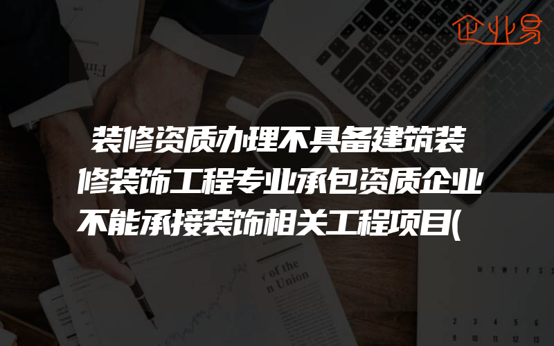 装修资质办理不具备建筑装修装饰工程专业承包资质企业不能承接装饰相关工程项目(建筑资质要怎么办理)