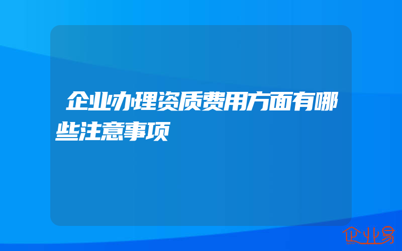 企业办理资质费用方面有哪些注意事项