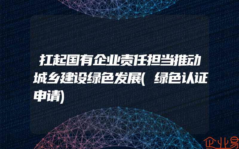 扛起国有企业责任担当推动城乡建设绿色发展(绿色认证申请)