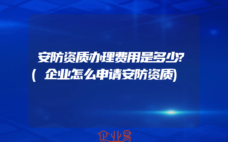 安防资质办理费用是多少?(企业怎么申请安防资质)