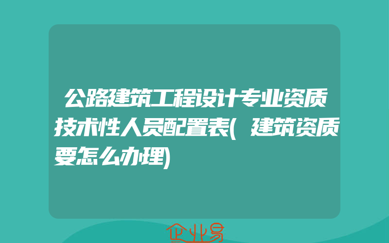 公路建筑工程设计专业资质技术性人员配置表(建筑资质要怎么办理)