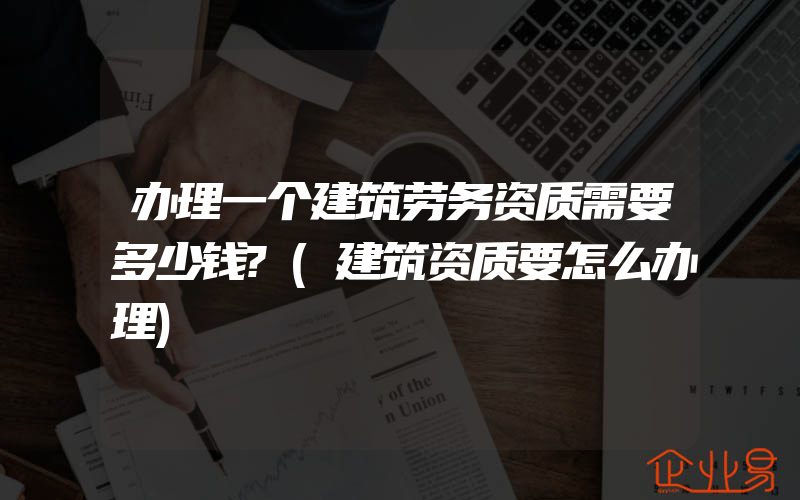 办理一个建筑劳务资质需要多少钱?(建筑资质要怎么办理)