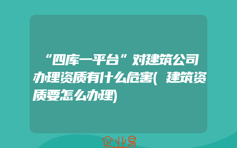 “四库一平台”对建筑公司办理资质有什么危害(建筑资质要怎么办理)